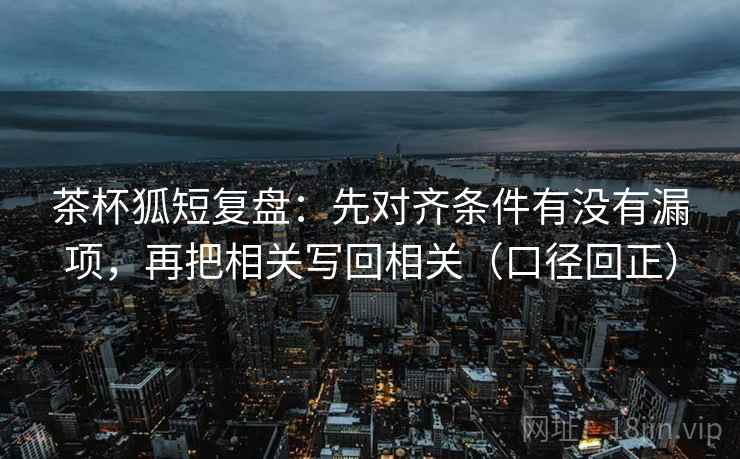 茶杯狐短复盘：先对齐条件有没有漏项，再把相关写回相关（口径回正）