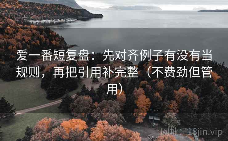 爱一番短复盘：先对齐例子有没有当规则，再把引用补完整（不费劲但管用）