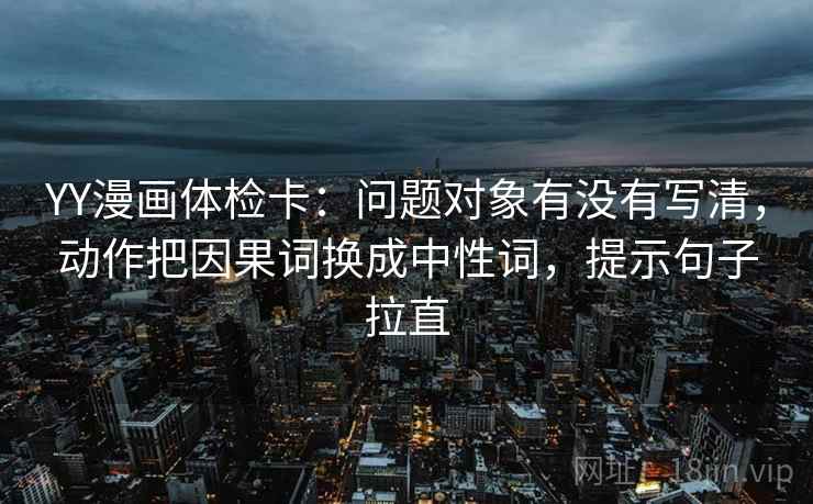 YY漫画体检卡：问题对象有没有写清，动作把因果词换成中性词，提示句子拉直