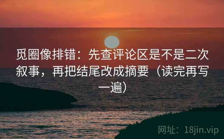 觅圈像排错:先查评论区是不是二次叙事,再把结尾改成摘要(读完再写一遍) 觅圈像排错:先查评论区是不是二次叙事,再把结尾改成摘要(读完再写一遍)