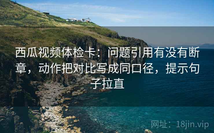 西瓜视频体检卡：问题引用有没有断章，动作把对比写成同口径，提示句子拉直