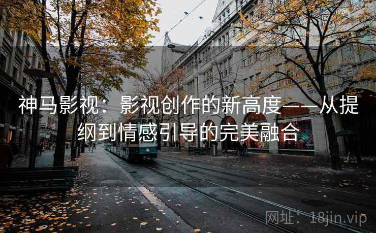 神马影视：影视创作的新高度——从提纲到情感引导的完美融合