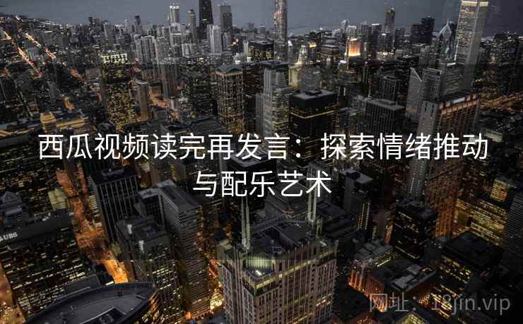 西瓜视频读完再发言:探索情绪推动与配乐艺术 西瓜视频读完再发言:探索情绪推动与配乐艺术