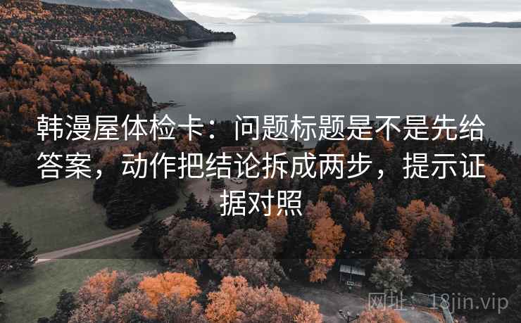 韩漫屋体检卡：问题标题是不是先给答案，动作把结论拆成两步，提示证据对照