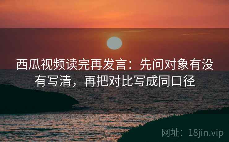 西瓜视频读完再发言：先问对象有没有写清，再把对比写成同口径