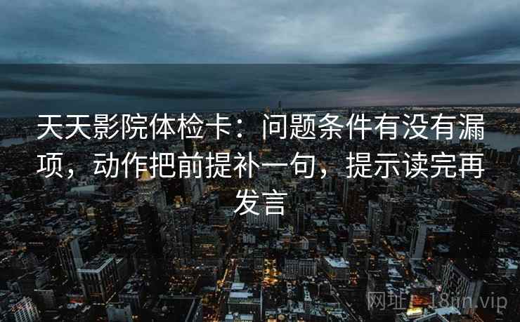 天天影院体检卡:问题条件有没有漏项,动作把前提补一句,提示读完再发言 天天影院体检卡:问题条件有没有漏项,动作把前提补一句,提示读完再发言
