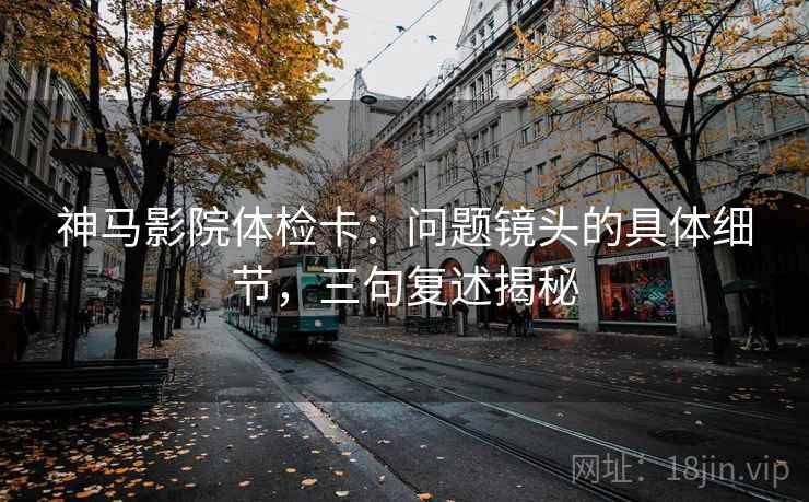 神马影院体检卡：问题镜头的具体细节，三句复述揭秘