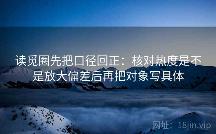 读觅圈先把口径回正：核对热度是不是放大偏差后再把对象写具体
