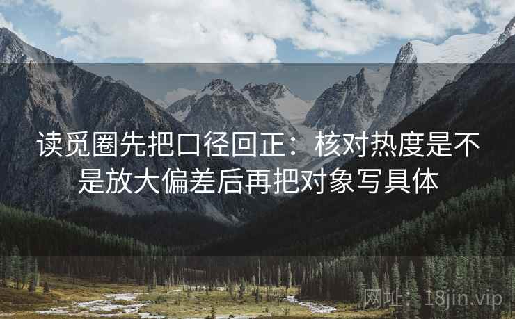 读觅圈先把口径回正：核对热度是不是放大偏差后再把对象写具体