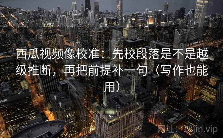 西瓜视频像校准：先校段落是不是越级推断，再把前提补一句（写作也能用）