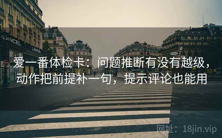 爱一番体检卡：问题推断有没有越级，动作把前提补一句，提示评论也能用