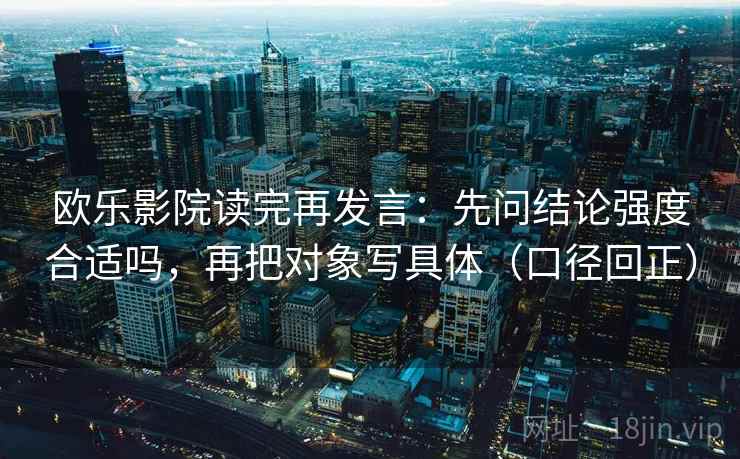 欧乐影院读完再发言:先问结论强度合适吗,再把对象写具体(口径回正) 欧乐影院读完再发言:先问结论强度合适吗,再把对象写具体(口径回正)