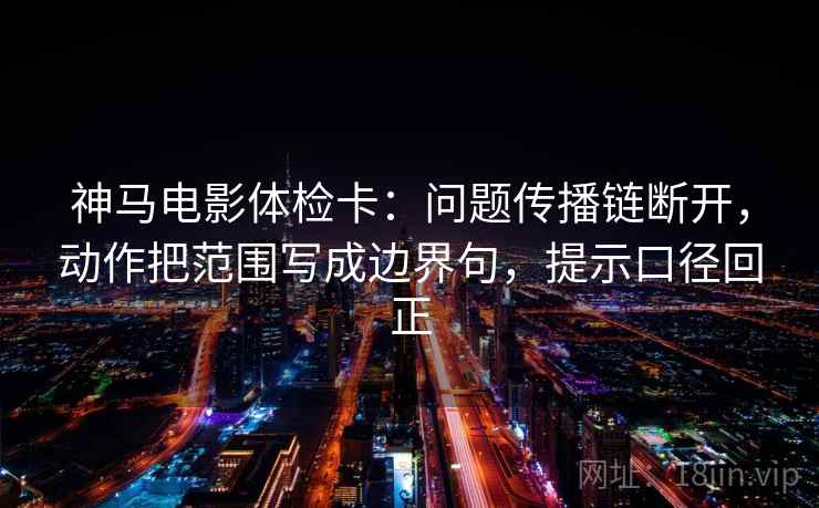 神马电影体检卡：问题传播链断开，动作把范围写成边界句，提示口径回正