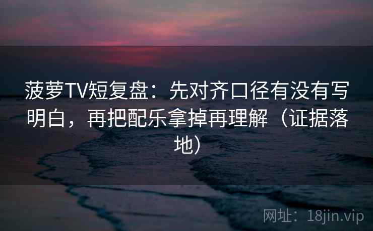 菠萝TV短复盘：先对齐口径有没有写明白，再把配乐拿掉再理解（证据落地）