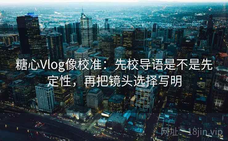 糖心Vlog像校准：先校导语是不是先定性，再把镜头选择写明