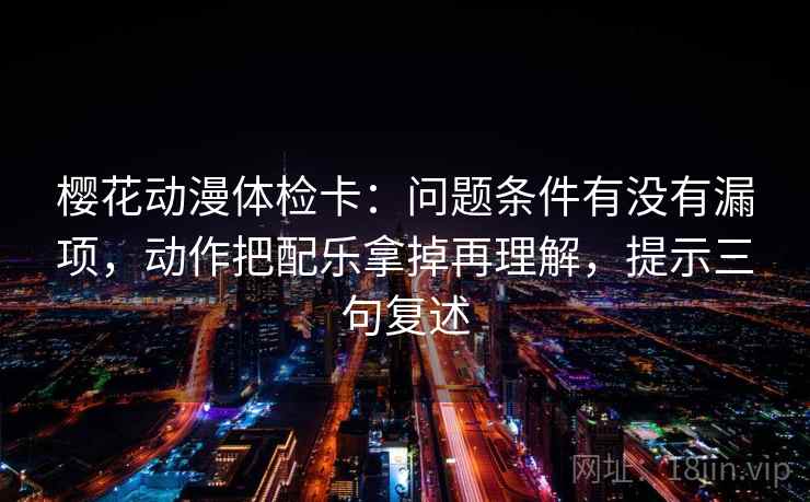樱花动漫体检卡:问题条件有没有漏项,动作把配乐拿掉再理解,提示三句复述 樱花动漫体检卡:问题条件有没有漏项,动作把配乐拿掉再理解,提示三句复述