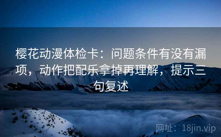 樱花动漫体检卡:问题条件有没有漏项,动作把配乐拿掉再理解,提示三句复述 樱花动漫体检卡:问题条件有没有漏项,动作把配乐拿掉再理解,提示三句复述