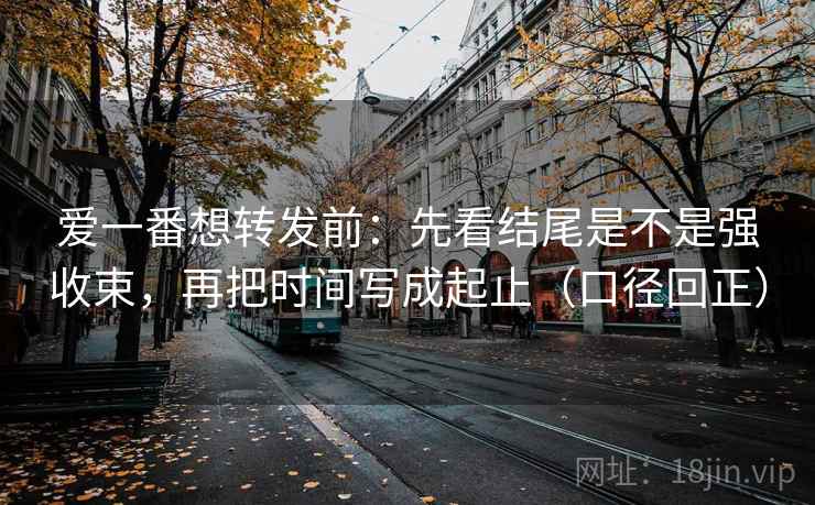 爱一番想转发前:先看结尾是不是强收束,再把时间写成起止(口径回正) 爱一番想转发前:先看结尾是不是强收束,再把时间写成起止(口径回正)