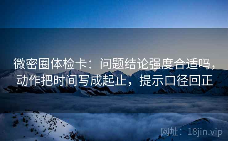 微密圈体检卡:问题结论强度合适吗,动作把时间写成起止,提示口径回正 微密圈体检卡:问题结论强度合适吗,动作把时间写成起止,提示口径回正