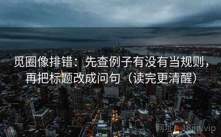 觅圈像排错：先查例子有没有当规则，再把标题改成问句（读完更清醒）