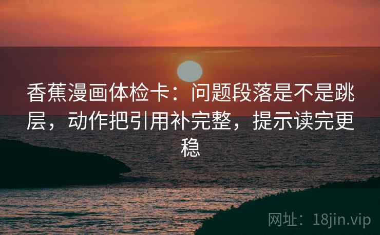 香蕉漫画体检卡:问题段落是不是跳层,动作把引用补完整,提示读完更稳 香蕉漫画体检卡:问题段落是不是跳层,动作把引用补完整,提示读完更稳