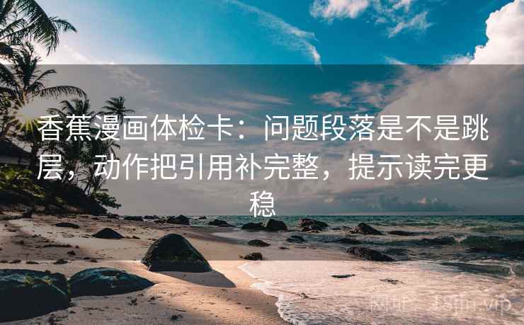 香蕉漫画体检卡:问题段落是不是跳层,动作把引用补完整,提示读完更稳 香蕉漫画体检卡:问题段落是不是跳层,动作把引用补完整,提示读完更稳