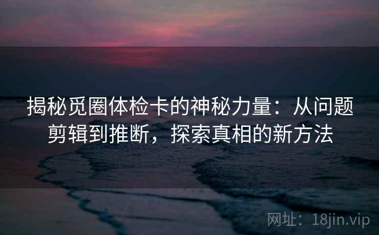 揭秘觅圈体检卡的神秘力量：从问题剪辑到推断，探索真相的新方法