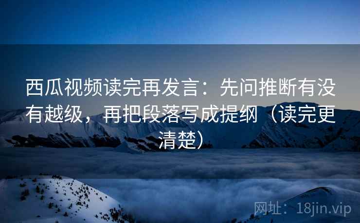 西瓜视频读完再发言:先问推断有没有越级,再把段落写成提纲(读完更清楚) 西瓜视频读完再发言:先问推断有没有越级,再把段落写成提纲(读完更清楚)