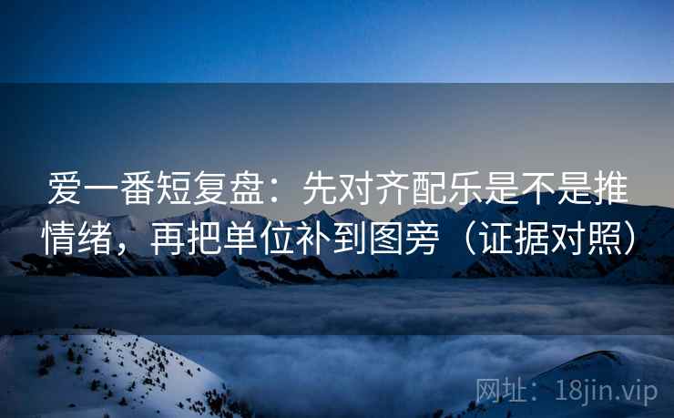 爱一番短复盘:先对齐配乐是不是推情绪,再把单位补到图旁(证据对照) 爱一番短复盘:先对齐配乐是不是推情绪,再把单位补到图旁(证据对照)