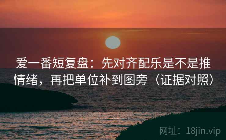 爱一番短复盘:先对齐配乐是不是推情绪,再把单位补到图旁(证据对照) 爱一番短复盘:先对齐配乐是不是推情绪,再把单位补到图旁(证据对照)