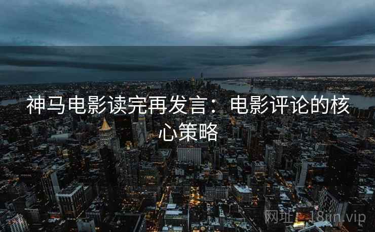 神马电影读完再发言:电影评论的核心策略 神马电影读完再发言:电影评论的核心策略