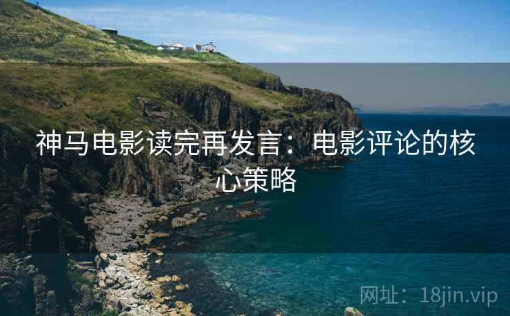 神马电影读完再发言:电影评论的核心策略 神马电影读完再发言:电影评论的核心策略