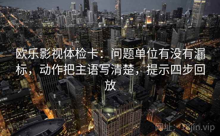 欧乐影视体检卡:问题单位有没有漏标,动作把主语写清楚,提示四步回放 欧乐影视体检卡:问题单位有没有漏标,动作把主语写清楚,提示四步回放