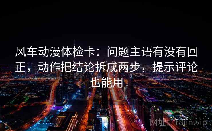 风车动漫体检卡：问题主语有没有回正，动作把结论拆成两步，提示评论也能用