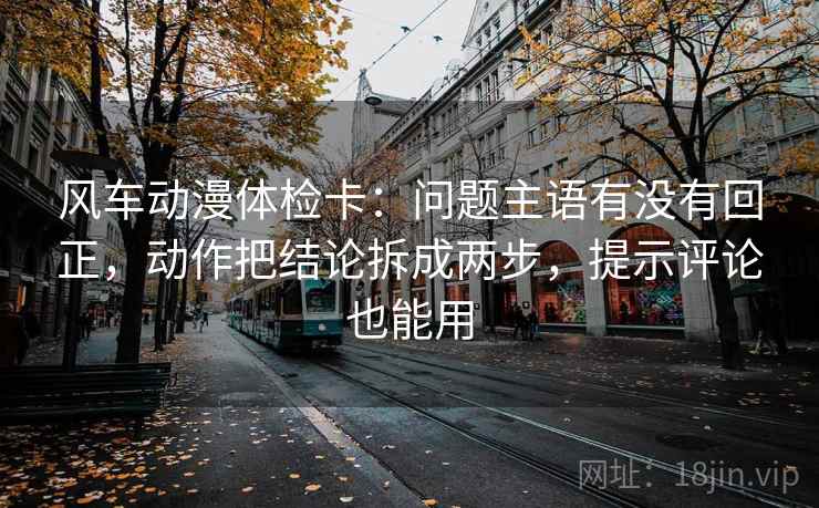 风车动漫体检卡：问题主语有没有回正，动作把结论拆成两步，提示评论也能用