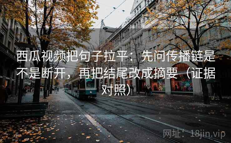 西瓜视频把句子拉平：先问传播链是不是断开，再把结尾改成摘要（证据对照）