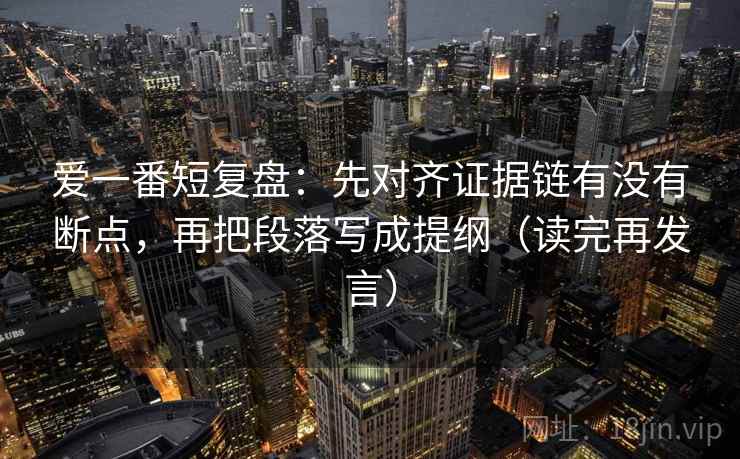 爱一番短复盘:先对齐证据链有没有断点,再把段落写成提纲(读完再发言) 爱一番短复盘:先对齐证据链有没有断点,再把段落写成提纲(读完再发言)