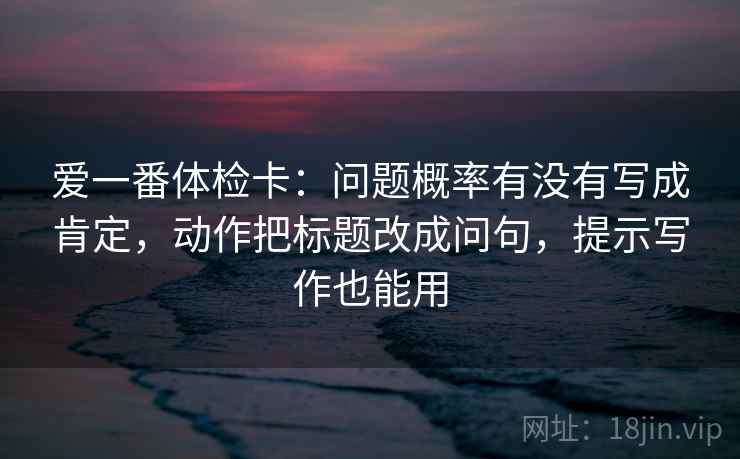 爱一番体检卡：问题概率有没有写成肯定，动作把标题改成问句，提示写作也能用