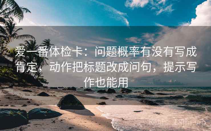爱一番体检卡：问题概率有没有写成肯定，动作把标题改成问句，提示写作也能用
