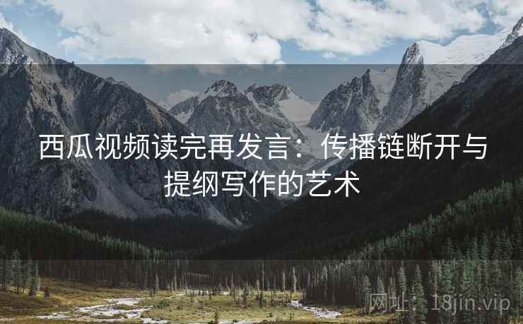 西瓜视频读完再发言:传播链断开与提纲写作的艺术 西瓜视频读完再发言:传播链断开与提纲写作的艺术