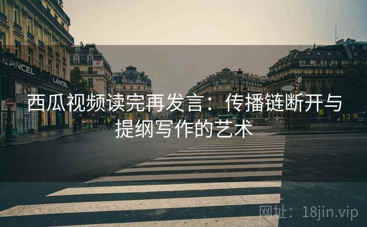 西瓜视频读完再发言:传播链断开与提纲写作的艺术 西瓜视频读完再发言:传播链断开与提纲写作的艺术