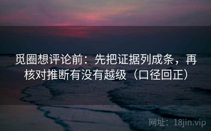 觅圈想评论前:先把证据列成条,再核对推断有没有越级(口径回正) 觅圈想评论前:先把证据列成条,再核对推断有没有越级(口径回正)