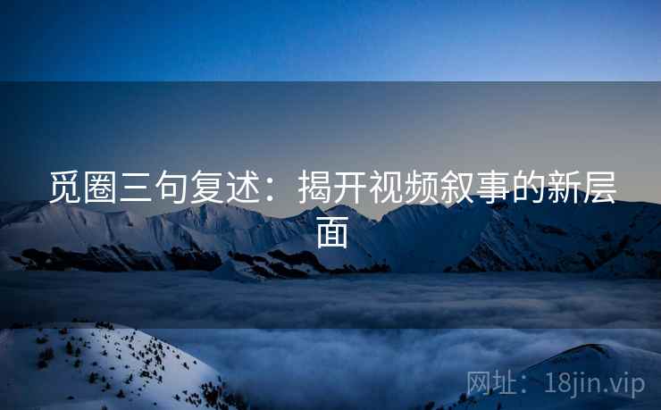 觅圈三句复述:揭开视频叙事的新层面 觅圈三句复述:揭开视频叙事的新层面