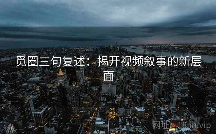 觅圈三句复述:揭开视频叙事的新层面 觅圈三句复述:揭开视频叙事的新层面