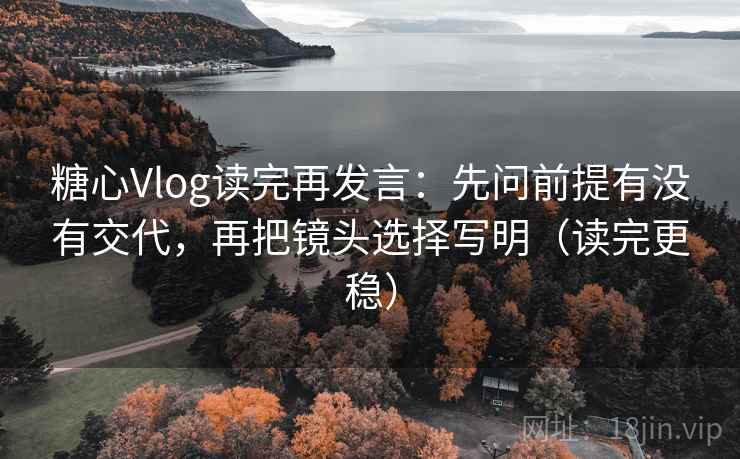糖心Vlog读完再发言：先问前提有没有交代，再把镜头选择写明（读完更稳）