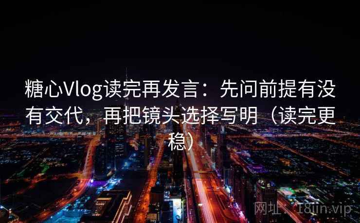 糖心Vlog读完再发言：先问前提有没有交代，再把镜头选择写明（读完更稳）