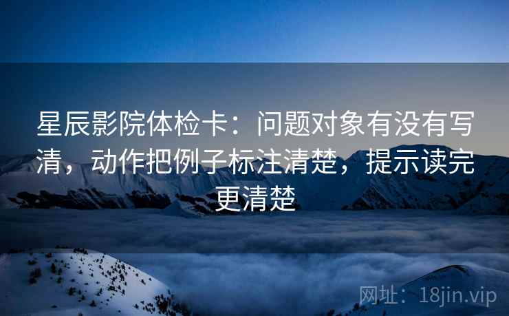 星辰影院体检卡:问题对象有没有写清,动作把例子标注清楚,提示读完更清楚 星辰影院体检卡:问题对象有没有写清,动作把例子标注清楚,提示读完更清楚
