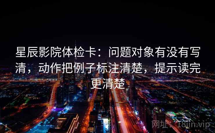 星辰影院体检卡:问题对象有没有写清,动作把例子标注清楚,提示读完更清楚 星辰影院体检卡:问题对象有没有写清,动作把例子标注清楚,提示读完更清楚