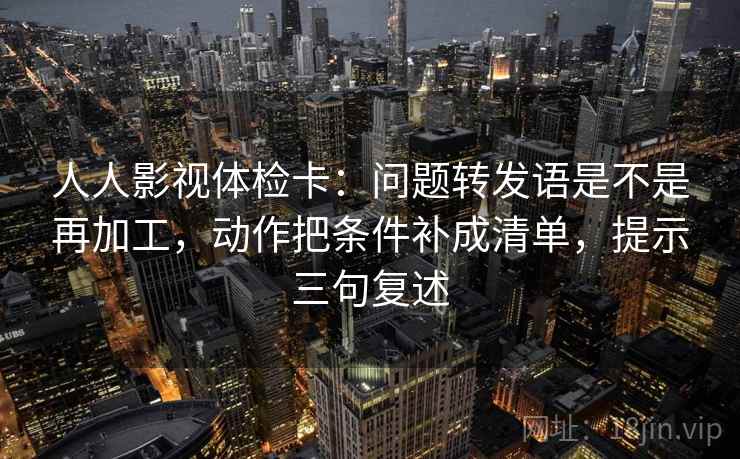 人人影视体检卡:问题转发语是不是再加工,动作把条件补成清单,提示三句复述 人人影视体检卡:问题转发语是不是再加工,动作把条件补成清单,提示三句复述