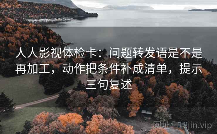 人人影视体检卡:问题转发语是不是再加工,动作把条件补成清单,提示三句复述 人人影视体检卡:问题转发语是不是再加工,动作把条件补成清单,提示三句复述